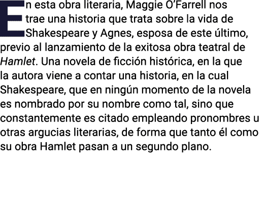 En esta obra literaria, Maggie O Farrell nos trae una historia que trata sobre la vida de Shakespeare y Agnes, esposa   