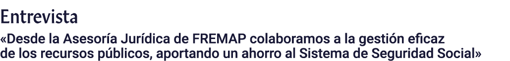 Entrevista  Desde la Asesoría Jurídica de FREMAP colaboramos a la gestión eficaz de los recursos públicos, aportando    