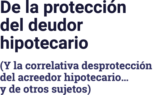 De la protección del deudor hipotecario (Y la correlativa desprotección del acreedor hipotecario  y de otros sujetos)