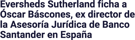 Eversheds Sutherland ficha a Óscar Báscones, ex director de la Asesoría Jurídica de Banco Santander en España