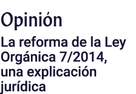 Opinión La reforma de la Ley Orgánica 7 2014, una explicación jurídica