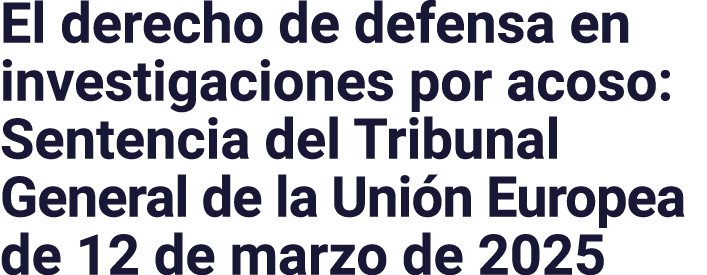 El derecho de defensa en investigaciones por acoso: Sentencia del Tribunal General de la Unión Europea de 12 de marzo   