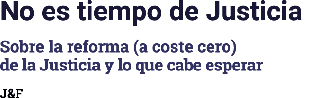 No es tiempo de Justicia Sobre la reforma (a coste cero) de la Justicia y lo que cabe esperar J&F