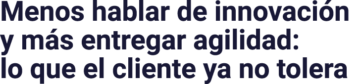 Menos hablar de innovaci n y m s entregar agilidad: lo que el cliente ya no tolera