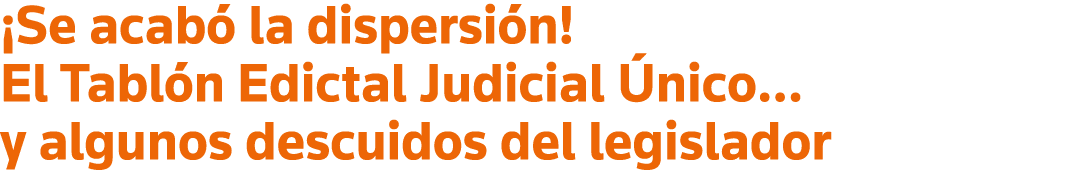  Se acabó la dispersión  El Tablón Edictal Judicial Único  y algunos descuidos del legislador