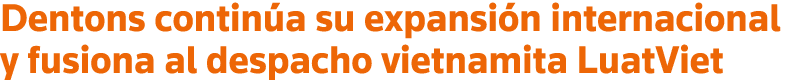 Dentons continúa su expansión internacional y fusiona al despacho vietnamita LuatViet