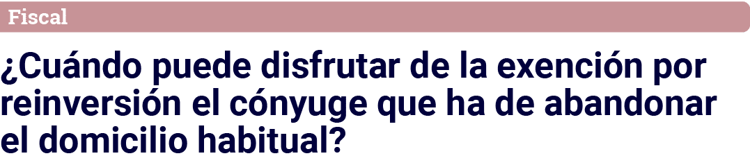 Fiscal  Cuándo puede disfrutar de la exención por reinversión el cónyuge que ha de abandonar el domicilio habitual 